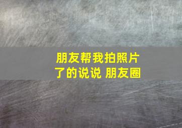 朋友帮我拍照片了的说说 朋友圈